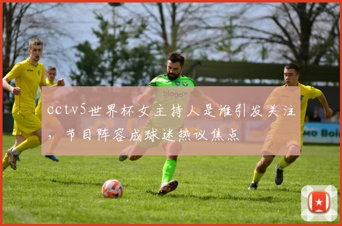 cctv5世界杯女主持人是谁引发关注，节目阵容成球迷热议焦点