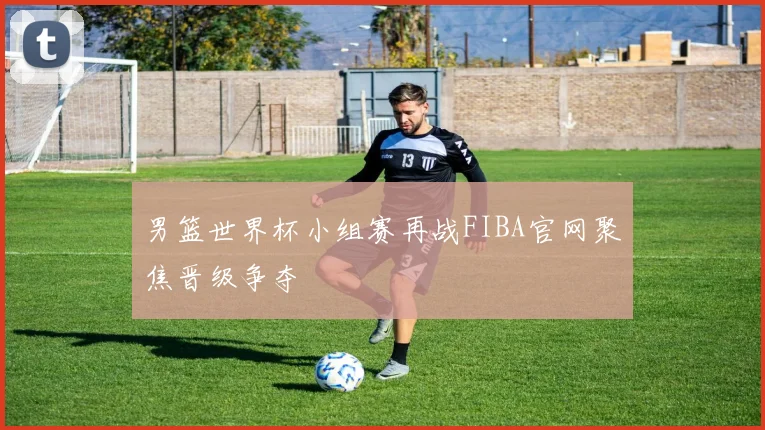 男篮世界杯小组赛再战FIBA官网聚焦晋级争夺