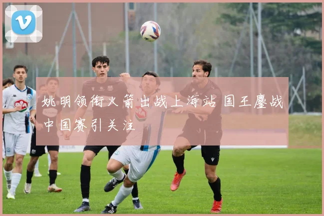 姚明领衔火箭出战上海站 国王鏖战中国赛引关注