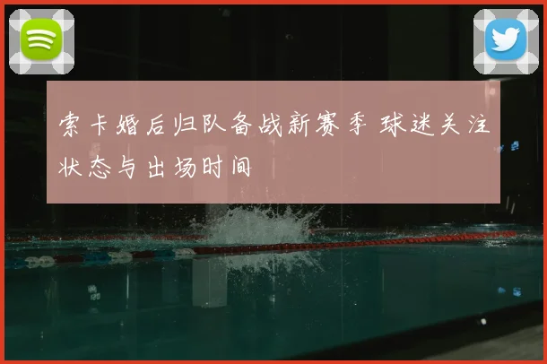 索卡婚后归队备战新赛季 球迷关注状态与出场时间