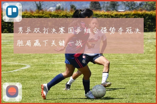 男乒双打决赛国乒组合强势夺冠决胜局赢下关键一战