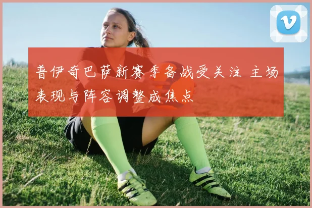 普伊奇巴萨新赛季备战受关注 主场表现与阵容调整成焦点