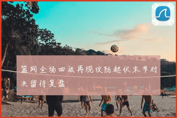 篮网全场回放再现攻防起伏末节对决留待复盘