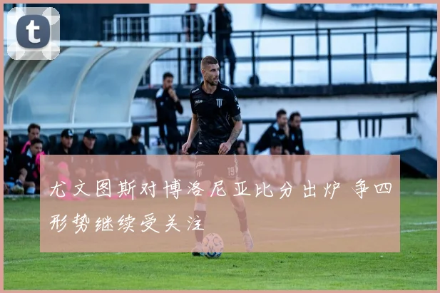 尤文图斯对博洛尼亚比分出炉 争四形势继续受关注
