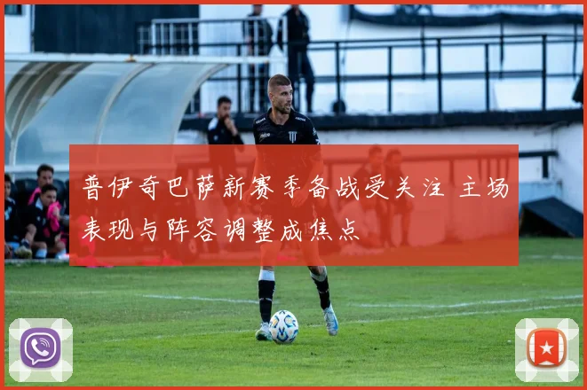 普伊奇巴萨新赛季备战受关注 主场表现与阵容调整成焦点