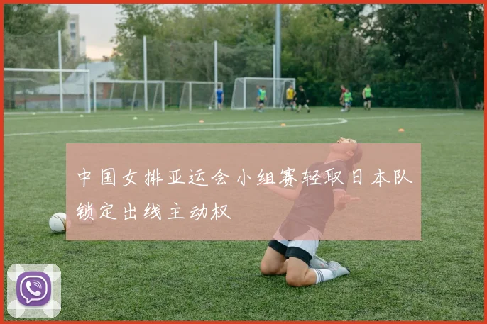 中国女排亚运会小组赛轻取日本队锁定出线主动权