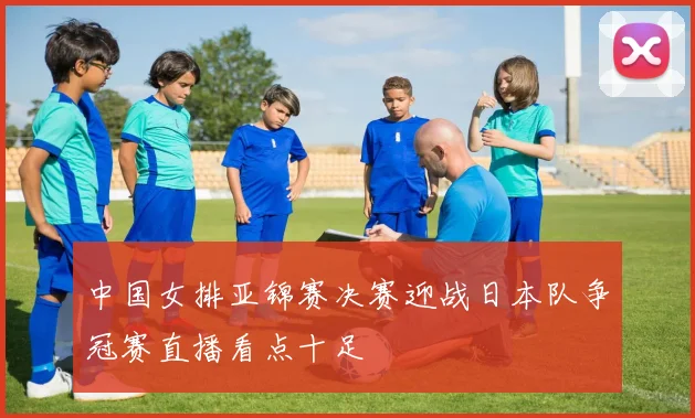 中国女排亚锦赛决赛迎战日本队争冠赛直播看点十足