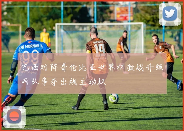 巴西对阵哥伦比亚世界杯激战升级两队争夺出线主动权