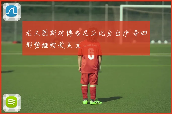 尤文图斯对博洛尼亚比分出炉 争四形势继续受关注
