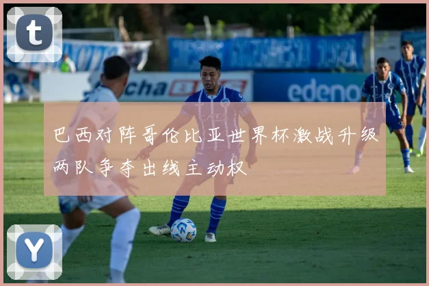 巴西对阵哥伦比亚世界杯激战升级两队争夺出线主动权