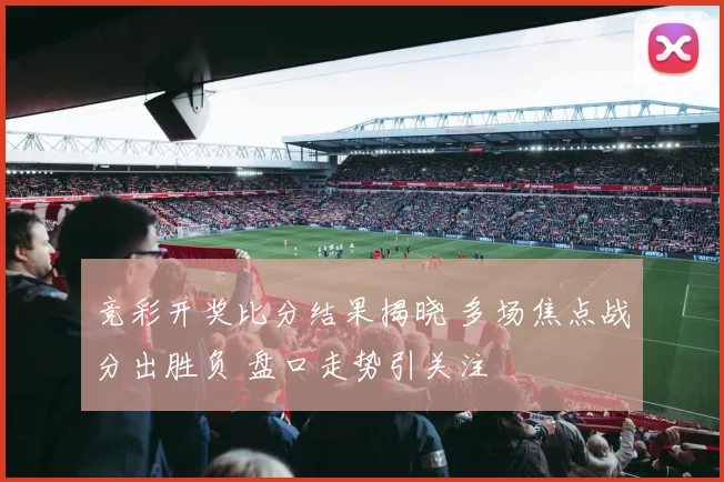 竞彩开奖比分结果揭晓 多场焦点战分出胜负 盘口走势引关注