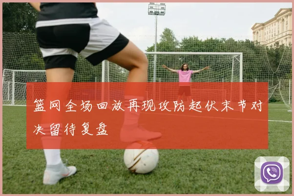 篮网全场回放再现攻防起伏末节对决留待复盘