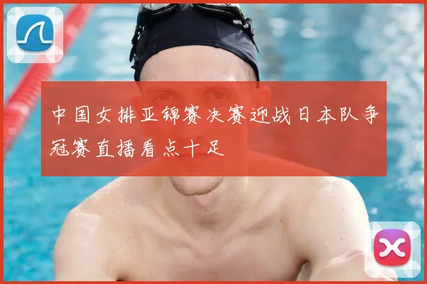 中国女排亚锦赛决赛迎战日本队争冠赛直播看点十足